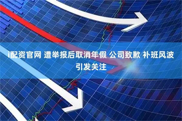 i配资官网 遭举报后取消年假 公司致歉 补班风波引发关注