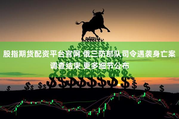 股指期货配资平台官网 俄三防部队司令遇袭身亡案调查结束 更多细节公布