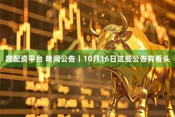 趣配资平台 晚间公告丨10月16日这些公告有看头