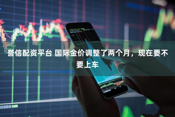 誉信配资平台 国际金价调整了两个月，现在要不要上车