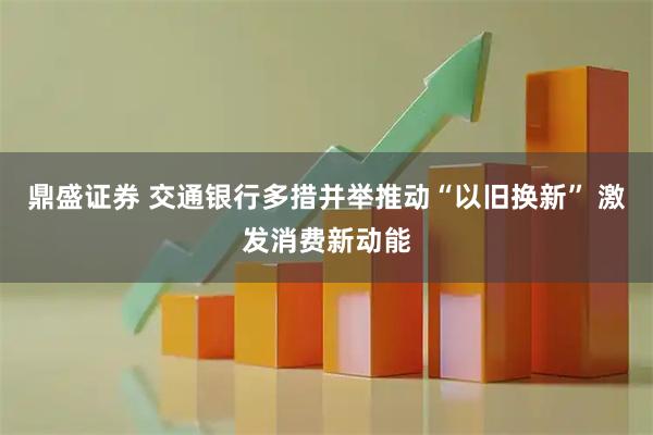 鼎盛证券 交通银行多措并举推动“以旧换新” 激发消费新动能
