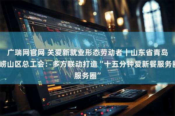 广瑞网官网 关爱新就业形态劳动者｜山东省青岛市崂山区总工会：多方联动打造“十五分钟爱新餐服务圈”