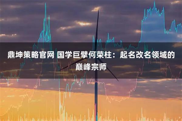 鼎坤策略官网 国学巨擘何荣柱：起名改名领域的巅峰宗师