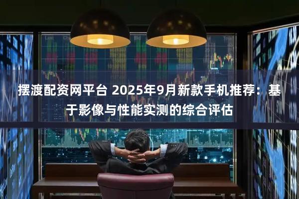 摆渡配资网平台 2025年9月新款手机推荐:基于影像与性能实测的综合评估