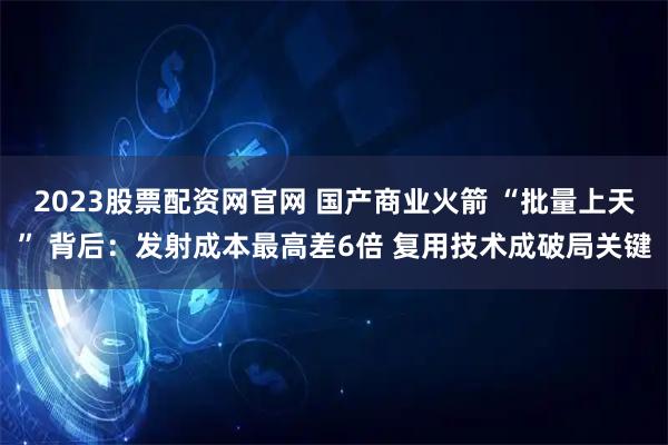 2023股票配资网官网 国产商业火箭 “批量上天” 背后:发射成本最高差6倍 复用技术成破局关键
