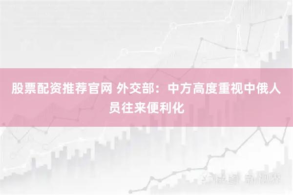 股票配资推荐官网 外交部：中方高度重视中俄人员往来便利化