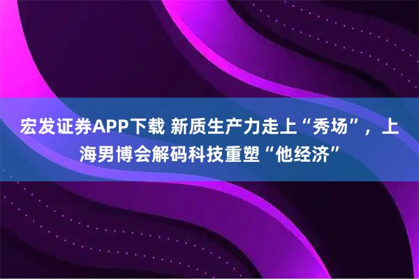 宏发证券APP下载 新质生产力走上“秀场”，上海男博会解码科技重塑“他经济”