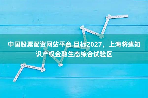 中国股票配资网站平台 目标2027，上海将建知识产权金融生态综合试验区