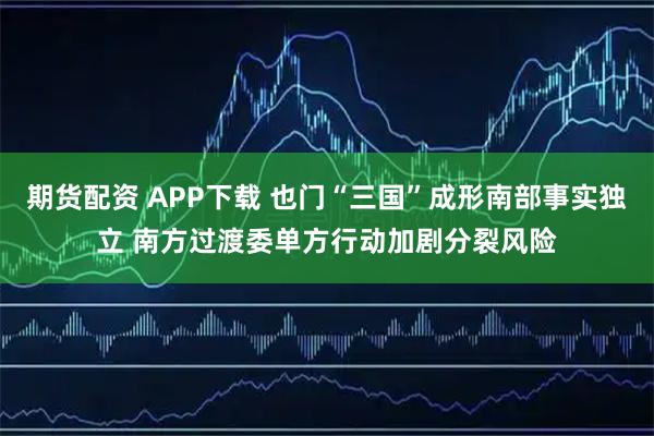 期货配资 APP下载 也门“三国”成形南部事实独立 南方过渡委单方行动加剧分裂风险