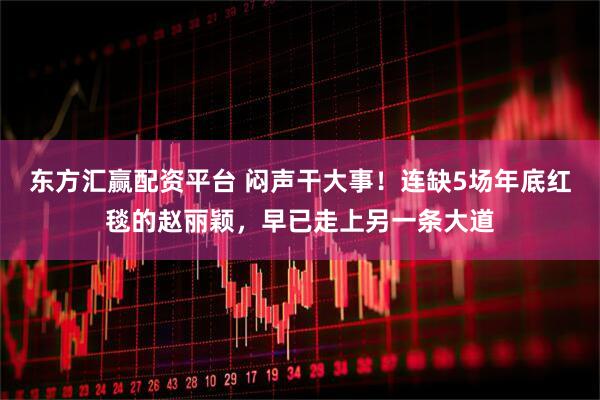 东方汇赢配资平台 闷声干大事！连缺5场年底红毯的赵丽颖，早已走上另一条大道