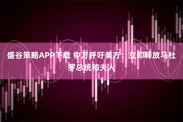 盛谷策略APP下载 中方呼吁美方：立即释放马杜罗总统和夫人
