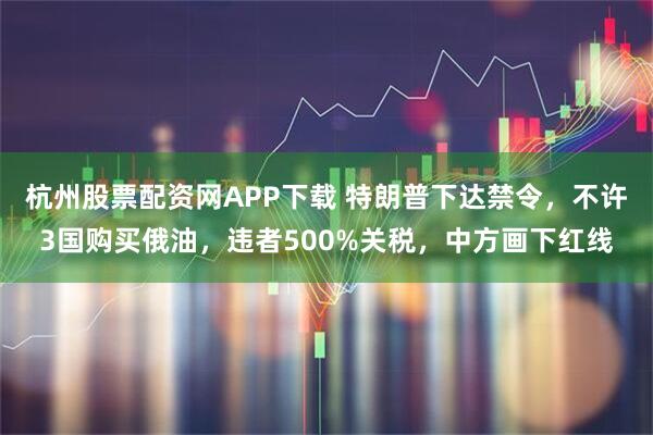 杭州股票配资网APP下载 特朗普下达禁令，不许3国购买俄油，违者500%关税，中方画下红线