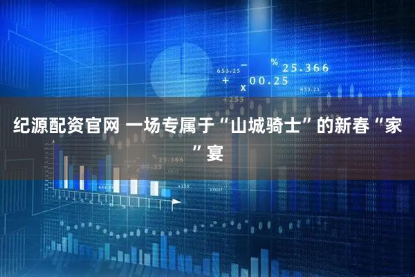 纪源配资官网 一场专属于“山城骑士”的新春“家”宴
