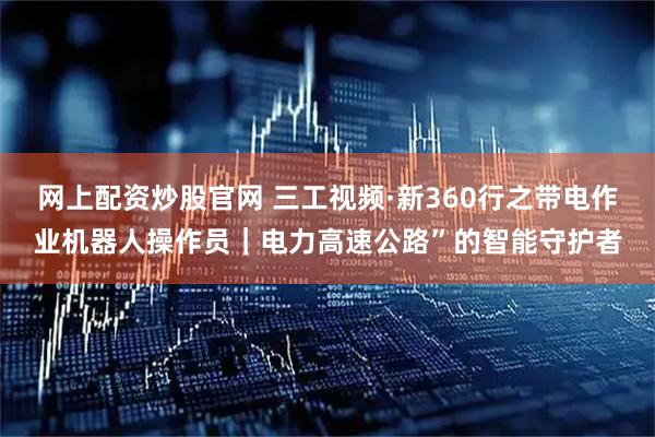 网上配资炒股官网 三工视频·新360行之带电作业机器人操作员｜电力高速公路”的智能守护者