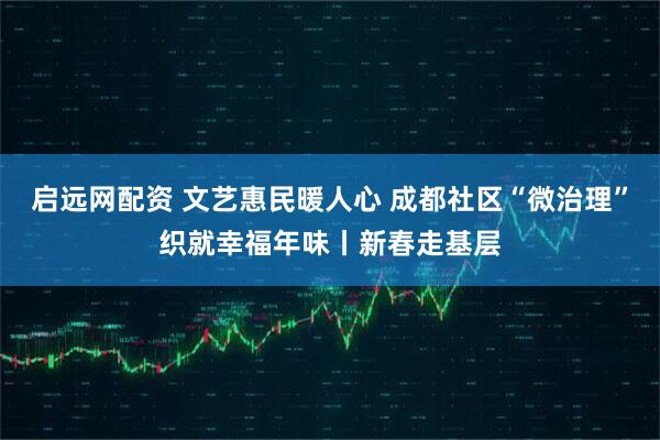 启远网配资 文艺惠民暖人心 成都社区“微治理”织就幸福年味丨新春走基层