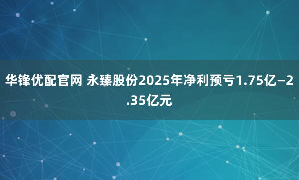 华锋优配官网 永臻股份2025年净利预亏1.75亿—2.35亿元