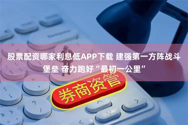 股票配资哪家利息低APP下载 建强第一方阵战斗堡垒 奋力跑好“最初一公里”