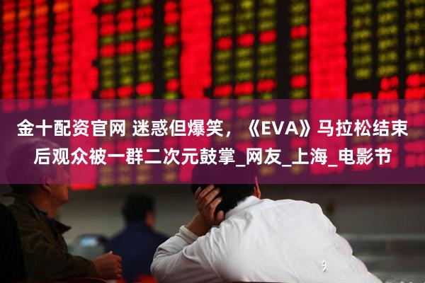金十配资官网 迷惑但爆笑，《EVA》马拉松结束后观众被一群二次元鼓掌_网友_上海_电影节