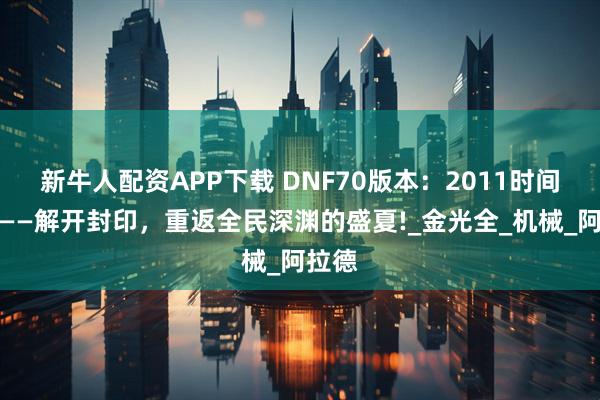 新牛人配资APP下载 DNF70版本：2011时间胶囊——解开封印，重返全民深渊的盛夏!_金光全_机械_阿拉德