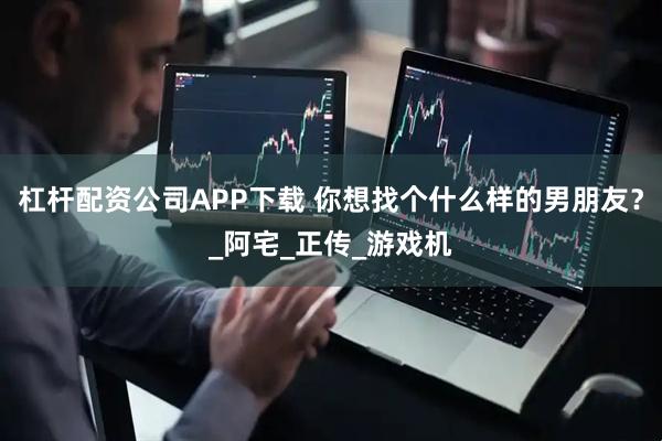 杠杆配资公司APP下载 你想找个什么样的男朋友？_阿宅_正传_游戏机