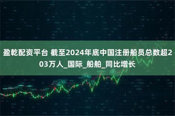 盈乾配资平台 截至2024年底中国注册船员总数超203万人_国际_船舶_同比增长