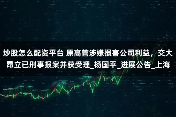 炒股怎么配资平台 原高管涉嫌损害公司利益，交大昂立已刑事报案并获受理_杨国平_进展公告_上海