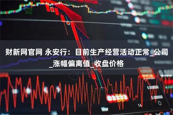 财新网官网 永安行：目前生产经营活动正常_公司_涨幅偏离值_收盘价格