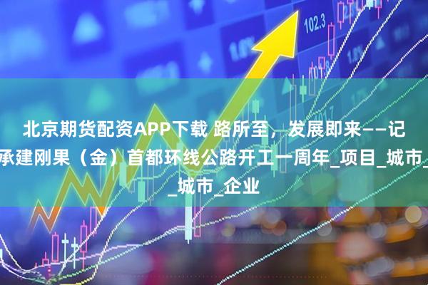 北京期货配资APP下载 路所至，发展即来——记中企承建刚果（金）首都环线公路开工一周年_项目_城市_企业
