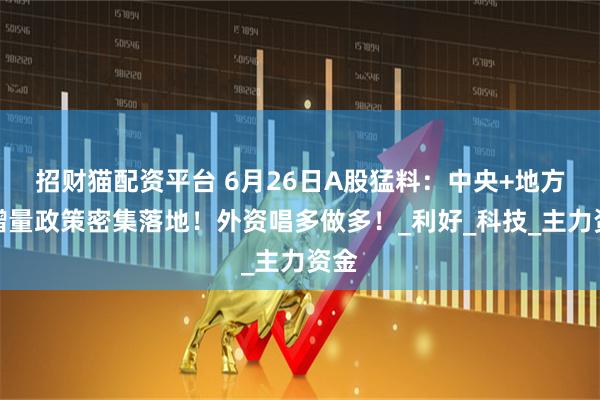 招财猫配资平台 6月26日A股猛料：中央+地方！增量政策密集落地！外资唱多做多！_利好_科技_主力资金