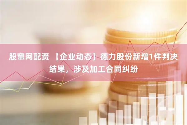 股窜网配资 【企业动态】德力股份新增1件判决结果，涉及加工合同纠纷