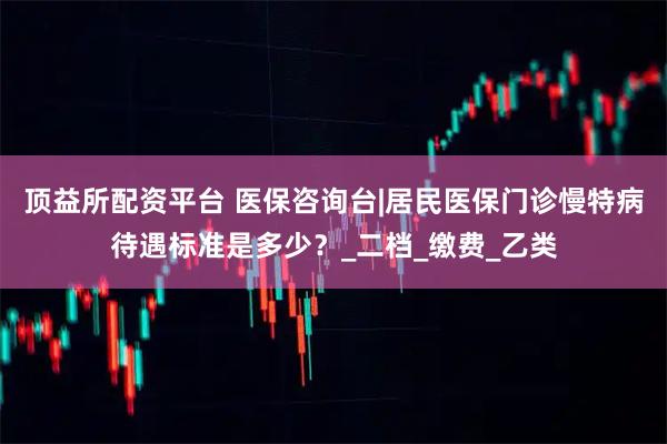 顶益所配资平台 医保咨询台|居民医保门诊慢特病待遇标准是多少？_二档_缴费_乙类