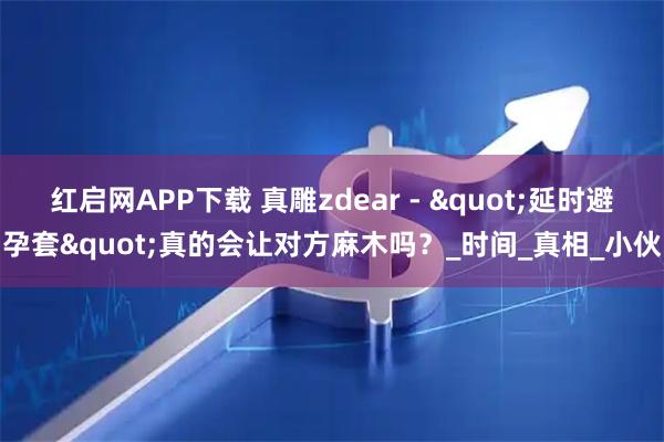 红启网APP下载 真雕zdear - "延时避孕套"真的会让对方麻木吗？_时间_真相_小伙