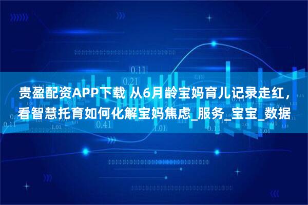 贵盈配资APP下载 从6月龄宝妈育儿记录走红，看智慧托育如何化解宝妈焦虑_服务_宝宝_数据