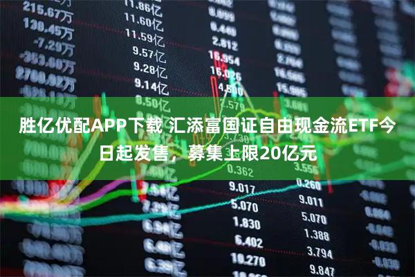 胜亿优配APP下载 汇添富国证自由现金流ETF今日起发售，募集上限20亿元
