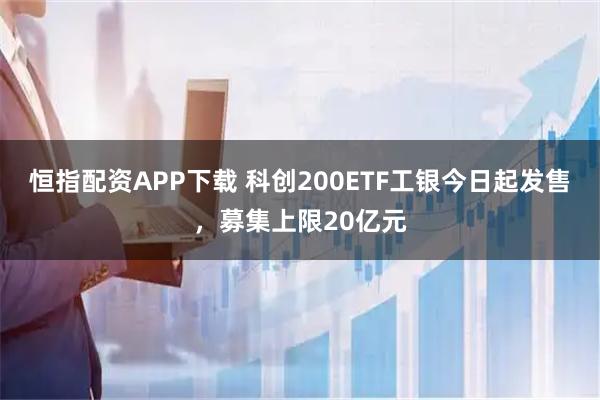 恒指配资APP下载 科创200ETF工银今日起发售，募集上限20亿元