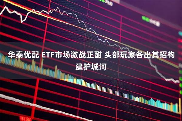 华泰优配 ETF市场激战正酣 头部玩家各出其招构建护城河