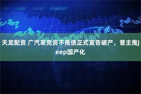 天龙配资 广汽菲克资不抵债正式宣告破产，曾主推Jeep国产化