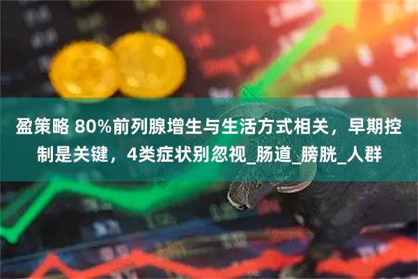 盈策略 80%前列腺增生与生活方式相关，早期控制是关键，4类症状别忽视_肠道_膀胱_人群