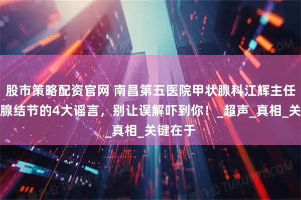 股市策略配资官网 南昌第五医院甲状腺科江辉主任：甲状腺结节的4大谣言，别让误解吓到你！_超声_真相_关键在于