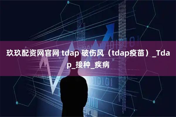 玖玖配资网官网 tdap 破伤风（tdap疫苗）_Tdap_接种_疾病