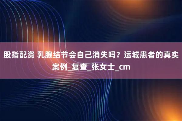 股指配资 乳腺结节会自己消失吗？运城患者的真实案例_复查_张女士_cm