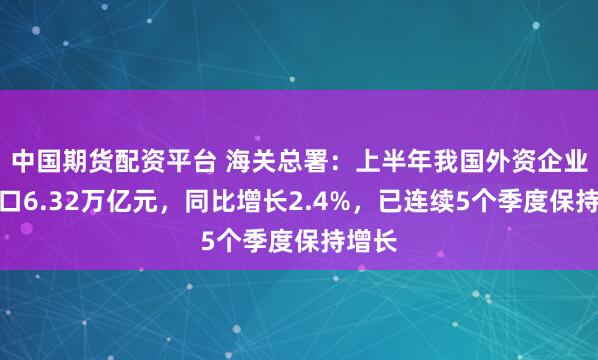 中国期货配资平台 海关总署：上半年我国外资企业进出口6.32万亿元，同比增长2.4%，已连续5个季度保持增长