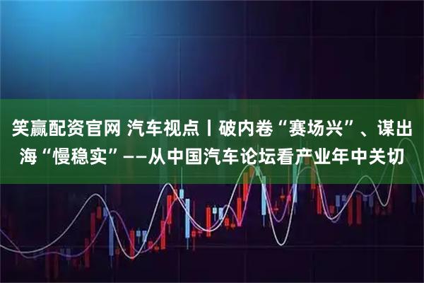 笑赢配资官网 汽车视点丨破内卷“赛场兴”、谋出海“慢稳实”——从中国汽车论坛看产业年中关切