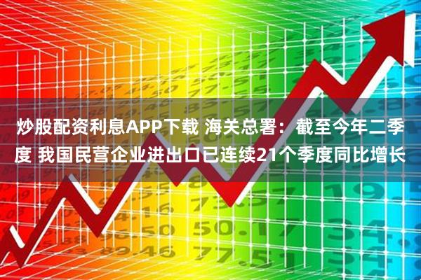 炒股配资利息APP下载 海关总署：截至今年二季度 我国民营企业进出口已连续21个季度同比增长