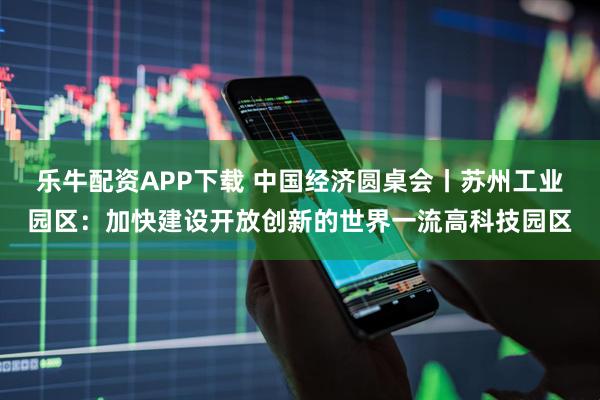 乐牛配资APP下载 中国经济圆桌会丨苏州工业园区：加快建设开放创新的世界一流高科技园区