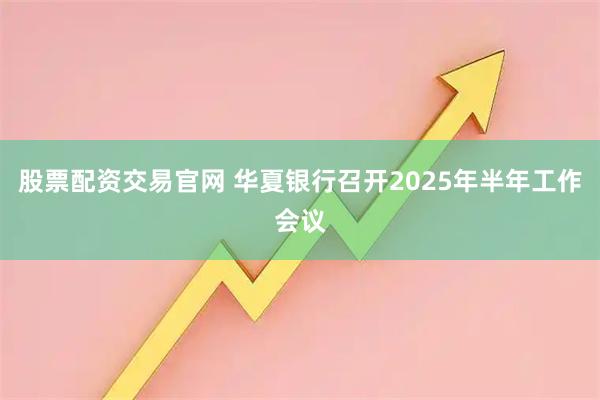股票配资交易官网 华夏银行召开2025年半年工作会议