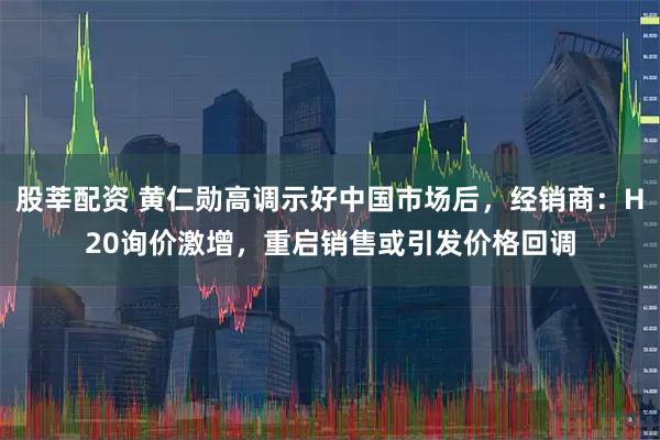股莘配资 黄仁勋高调示好中国市场后，经销商：H20询价激增，重启销售或引发价格回调