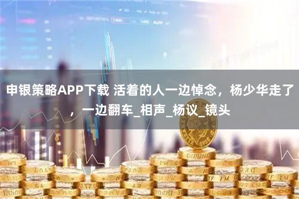 申银策略APP下载 活着的人一边悼念，杨少华走了，一边翻车_相声_杨议_镜头