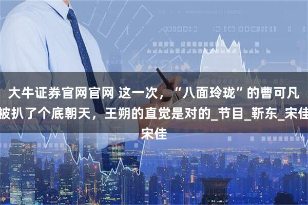 大牛证券官网官网 这一次，“八面玲珑”的曹可凡被扒了个底朝天，王朔的直觉是对的_节目_靳东_宋佳