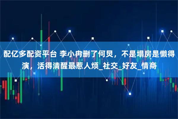 配亿多配资平台 李小冉删了何炅，不是塌房是懒得演，活得清醒最惹人烦_社交_好友_情商